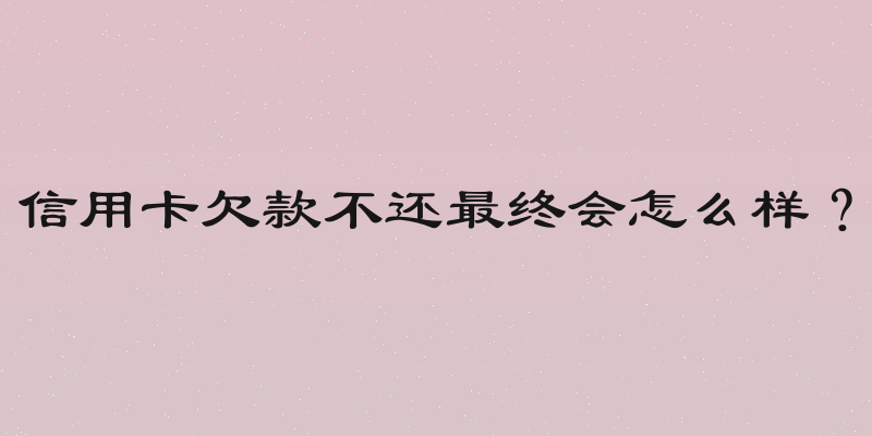 信用卡欠款不还最终会怎么样？