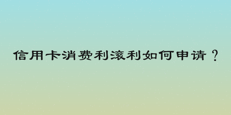 信用卡消费利滚利如何申请？