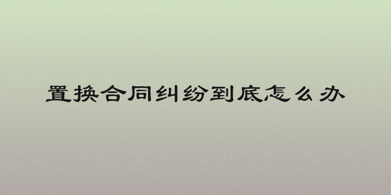 置换合同纠纷到底怎么办