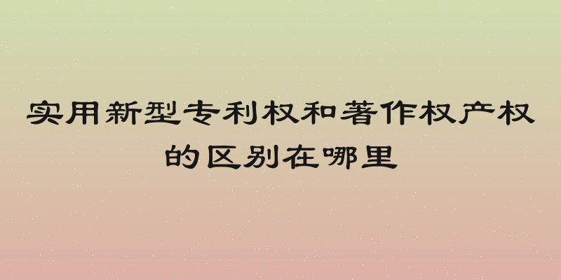 实用新型专利权和著作权产权的区别在哪里