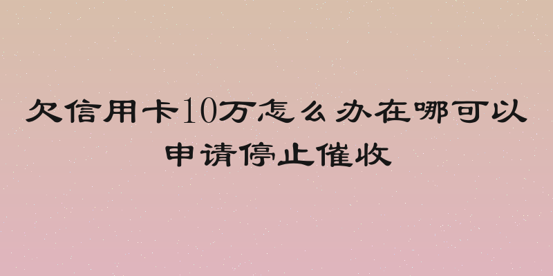 欠信用卡10万怎么办在哪可以申请停止催收