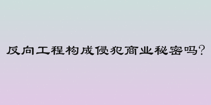 反向工程构成侵犯商业秘密吗?