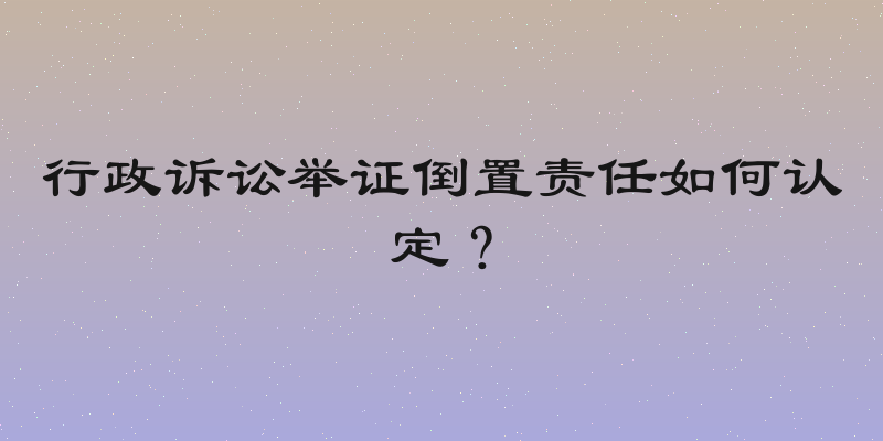 行政诉讼举证倒置责任如何认定？