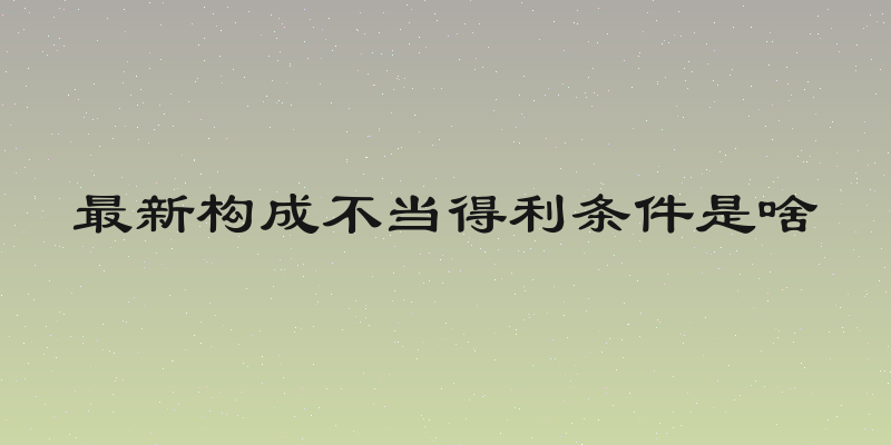 最新构成不当得利条件是啥