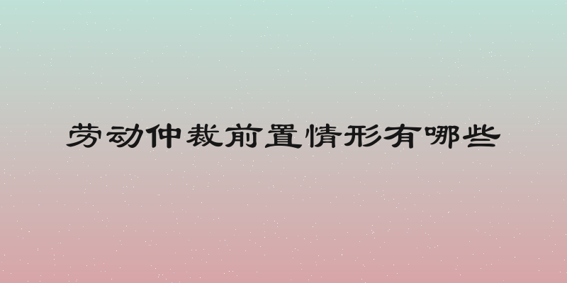 劳动仲裁前置情形有哪些