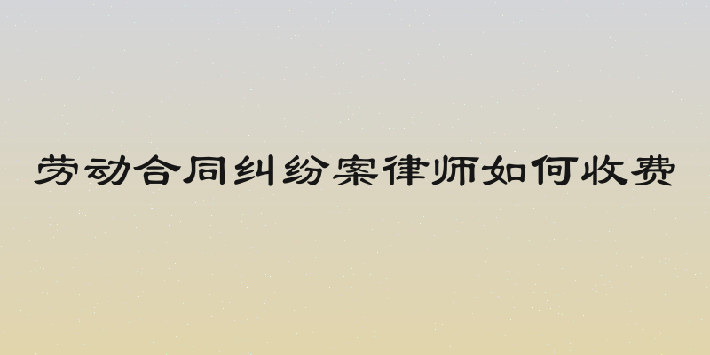 劳动合同纠纷案律师如何收费