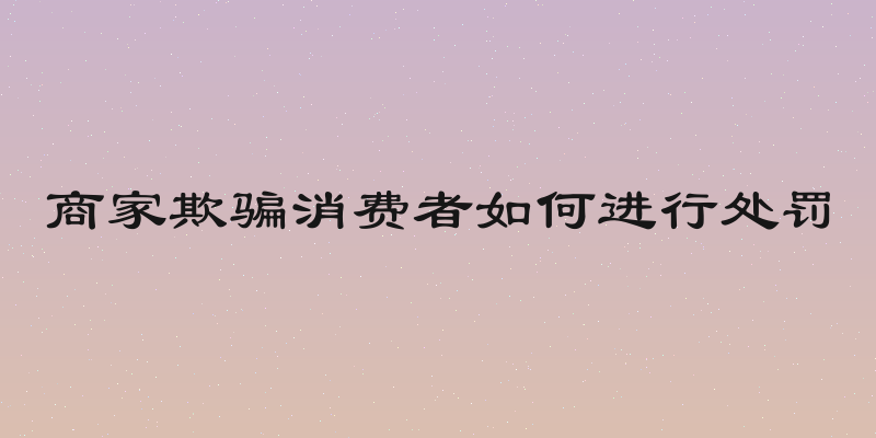 商家欺骗消费者如何进行处罚