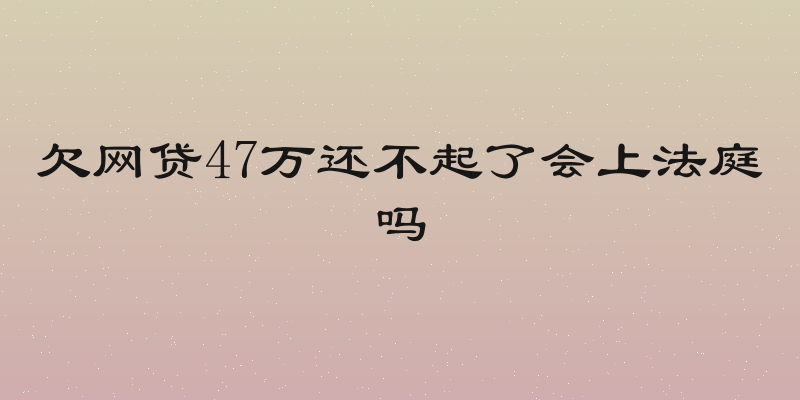 欠网贷47万还不起了会上法庭吗