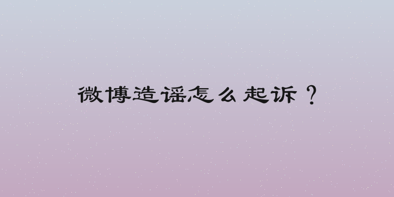 微博造谣怎么起诉？