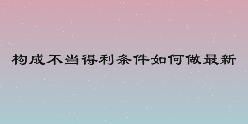 构成不当得利条件如何做最新