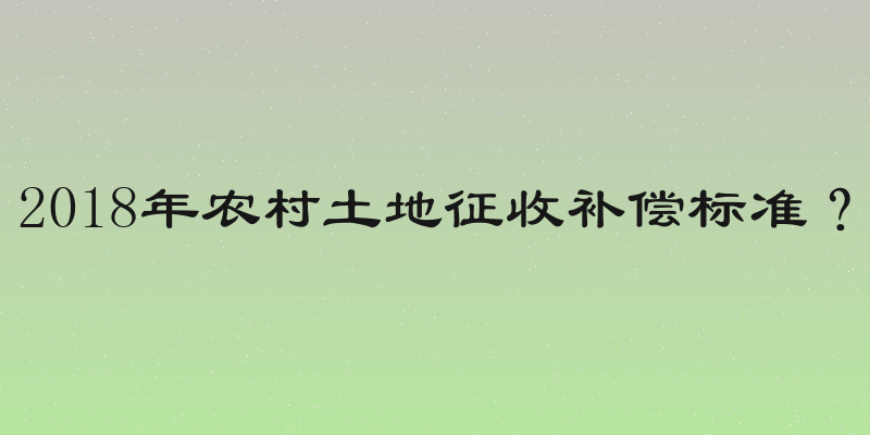2018年农村土地征收补偿标准？