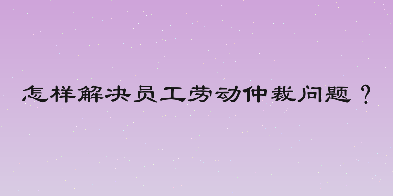 怎样解决员工劳动仲裁问题？