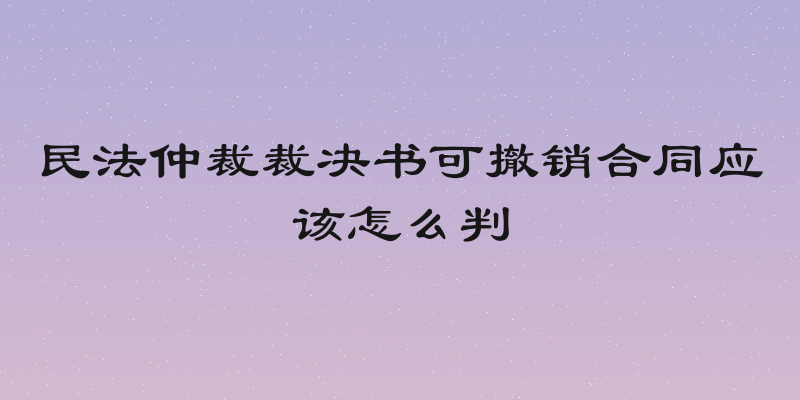 民法仲裁裁决书可撤销合同应该怎么判