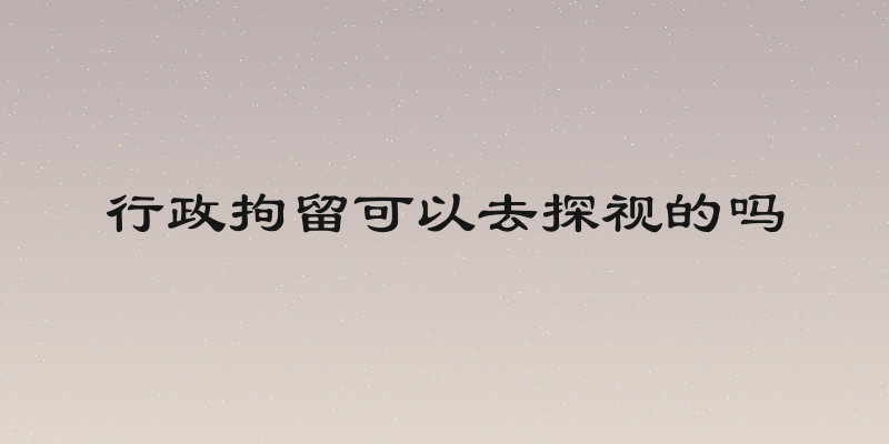 行政拘留可以去探视的吗