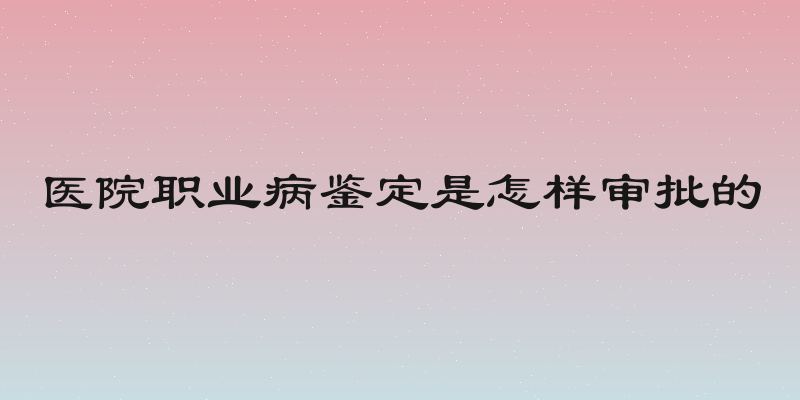 医院职业病鉴定是怎样审批的