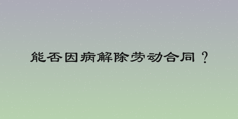能否因病解除劳动合同？