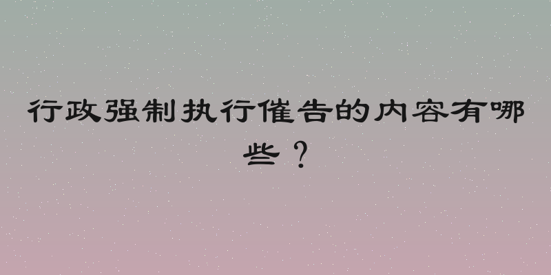 行政强制执行催告的内容有哪些？