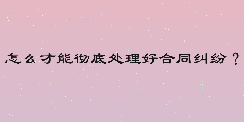 怎么才能彻底处理好合同纠纷？