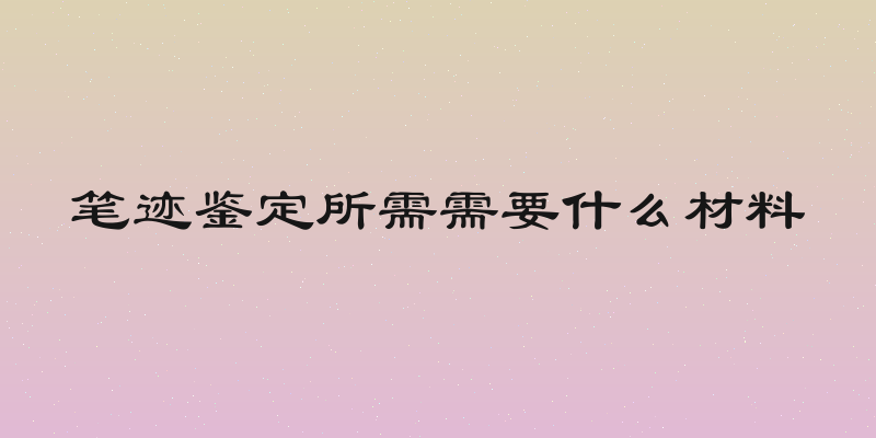 笔迹鉴定所需需要什么材料