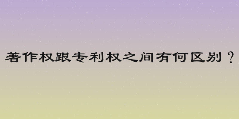 著作权跟专利权之间有何区别？