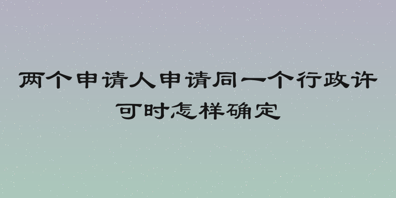 两个申请人申请同一个行政许可时怎样确定