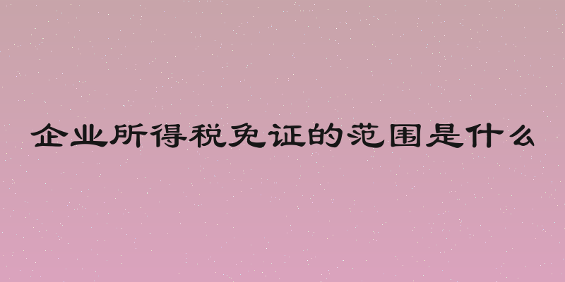 企业所得税免证的范围是什么
