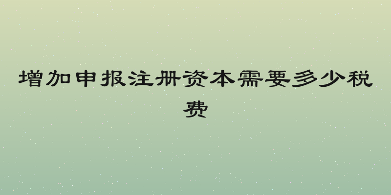 增加申报注册资本需要多少税费
