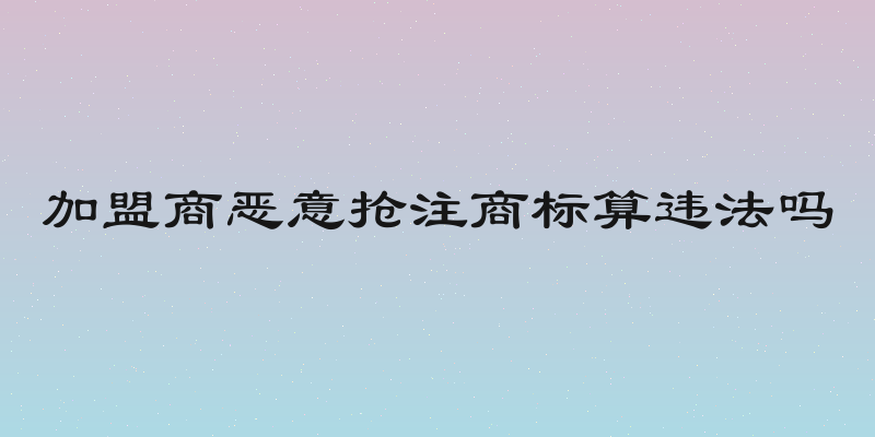 加盟商恶意抢注商标算违法吗