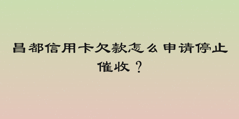 昌都信用卡欠款怎么申请停止催收？