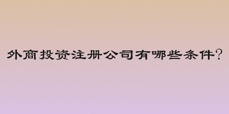 外商投资注册公司有哪些条件?