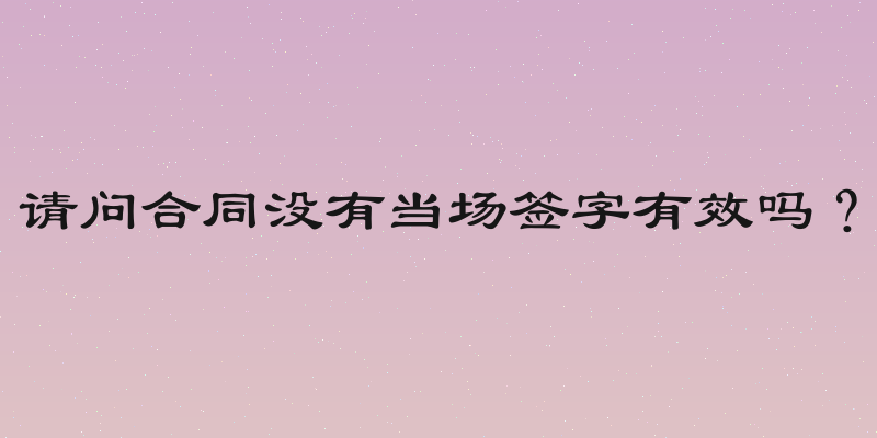 请问合同没有当场签字有效吗？