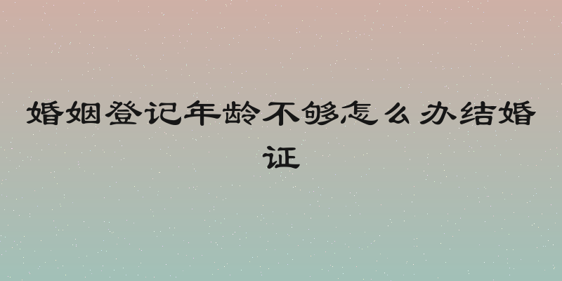 婚姻登记年龄不够怎么办结婚证
