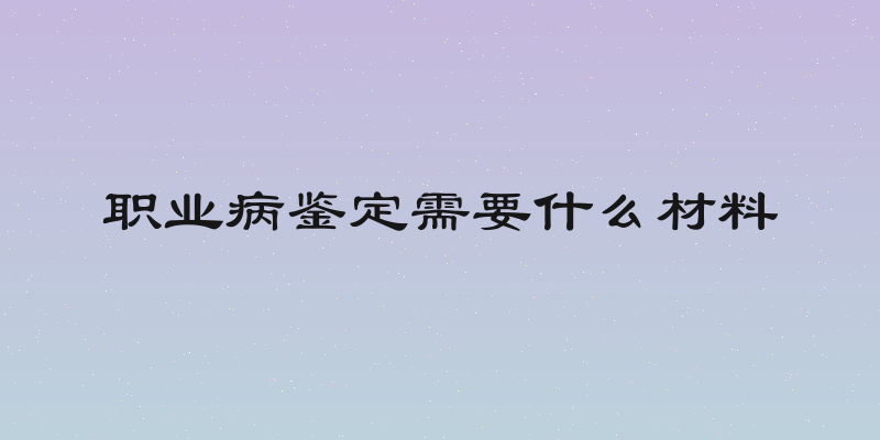 职业病鉴定需要什么材料