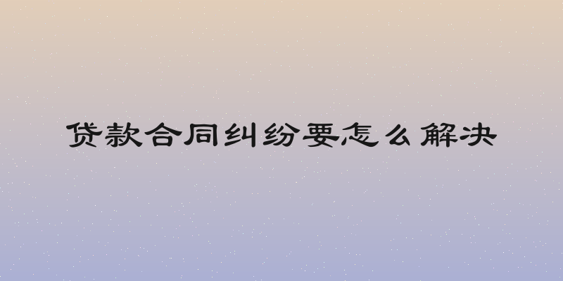 贷款合同纠纷要怎么解决