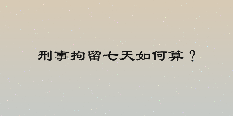 刑事拘留七天如何算？