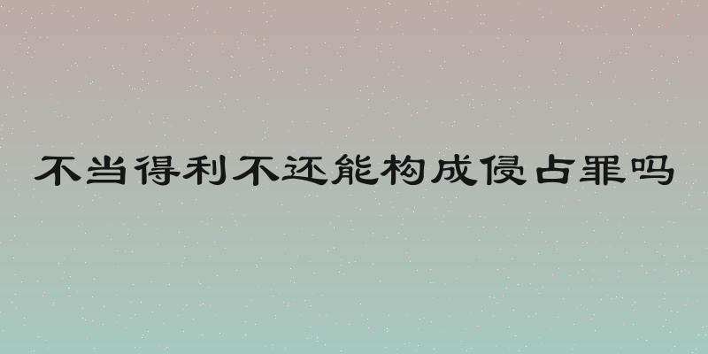 不当得利不还能构成侵占罪吗