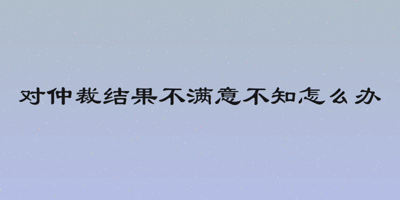 对仲裁结果不满意不知怎么办