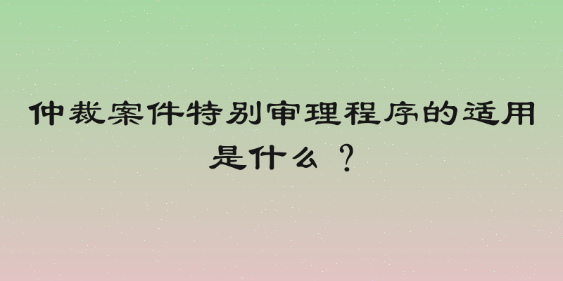 仲裁案件特别审理程序的适用是什么？
