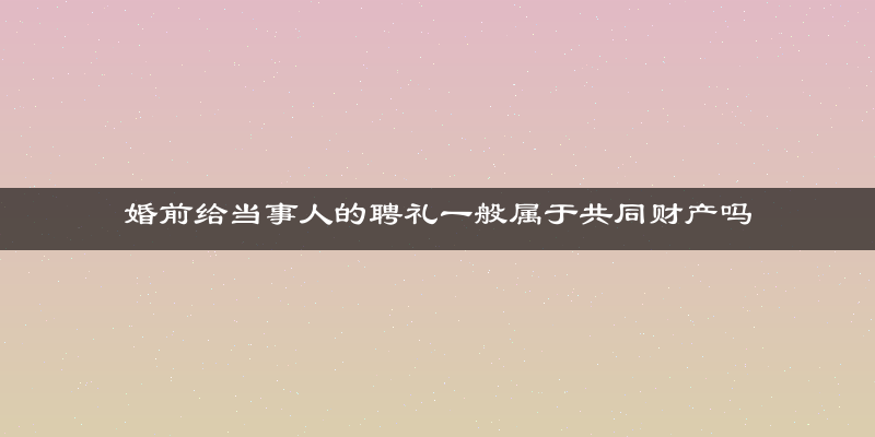 婚前给当事人的聘礼一般属于共同财产吗
