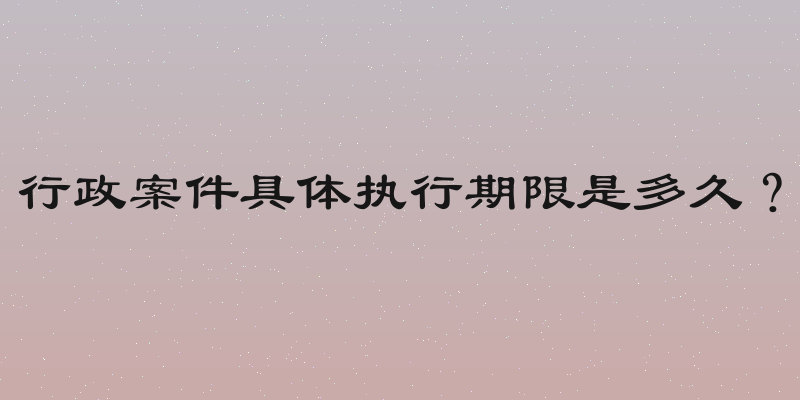 行政案件具体执行期限是多久？