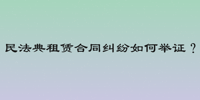 民法典租赁合同纠纷如何举证？