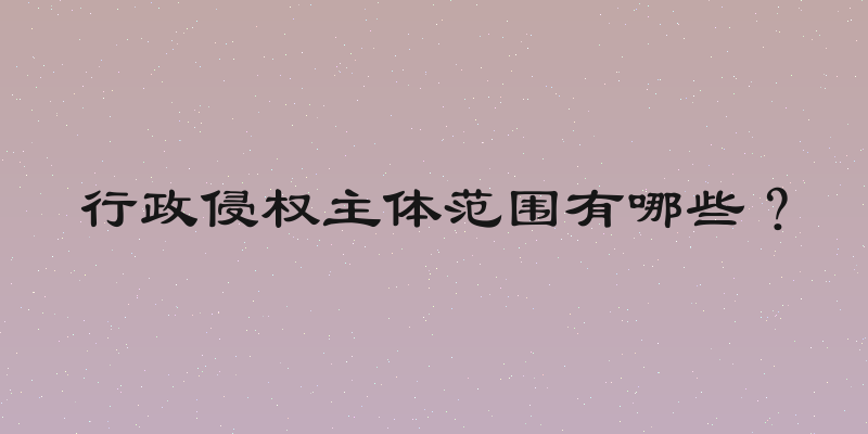 行政侵权主体范围有哪些？