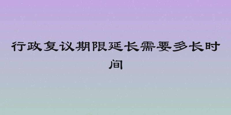 行政复议期限延长需要多长时间