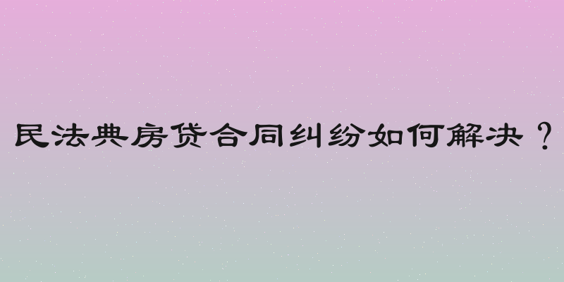 民法典房贷合同纠纷如何解决？