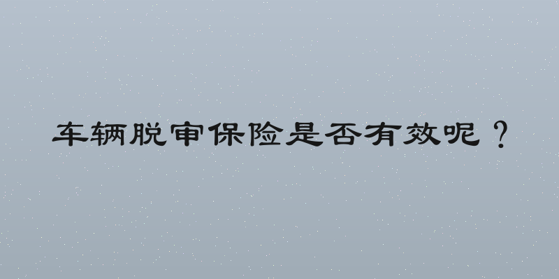 车辆脱审保险是否有效呢？