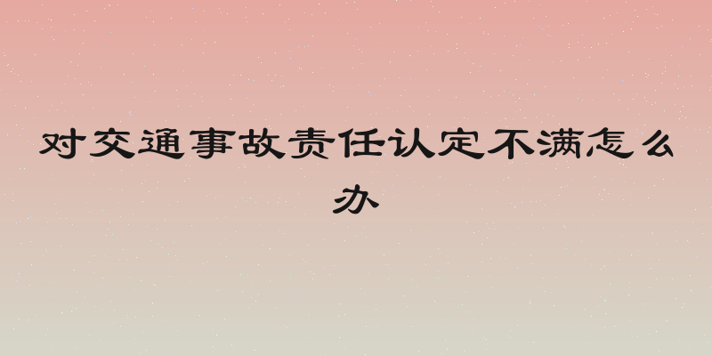 对交通事故责任认定不满怎么办