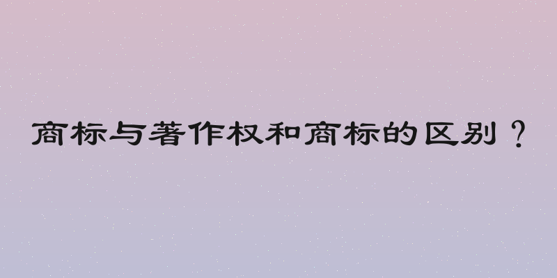 商标与著作权和商标的区别？