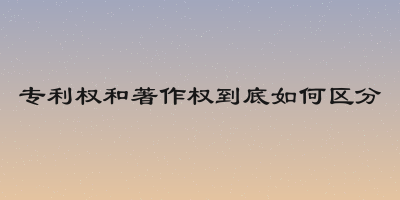 专利权和著作权到底如何区分