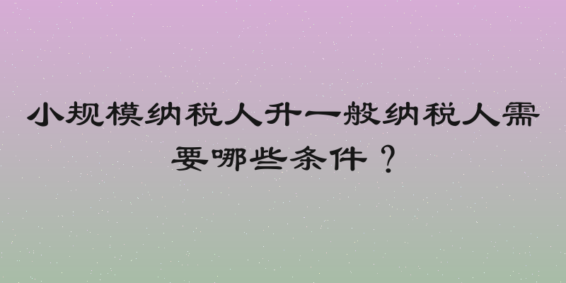 小规模纳税人升一般纳税人需要哪些条件？