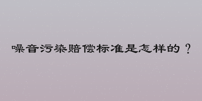 噪音污染赔偿标准是怎样的？
